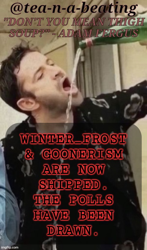 See Previous Use Of This Temp For Context | WINTER_FROST
& GOONERISM
ARE NOW
SHIPPED.
THE POLLS
HAVE BEEN
DRAWN. | image tagged in tnab thigh soup,shipping,slash j,drama,whatever,bored | made w/ Imgflip meme maker