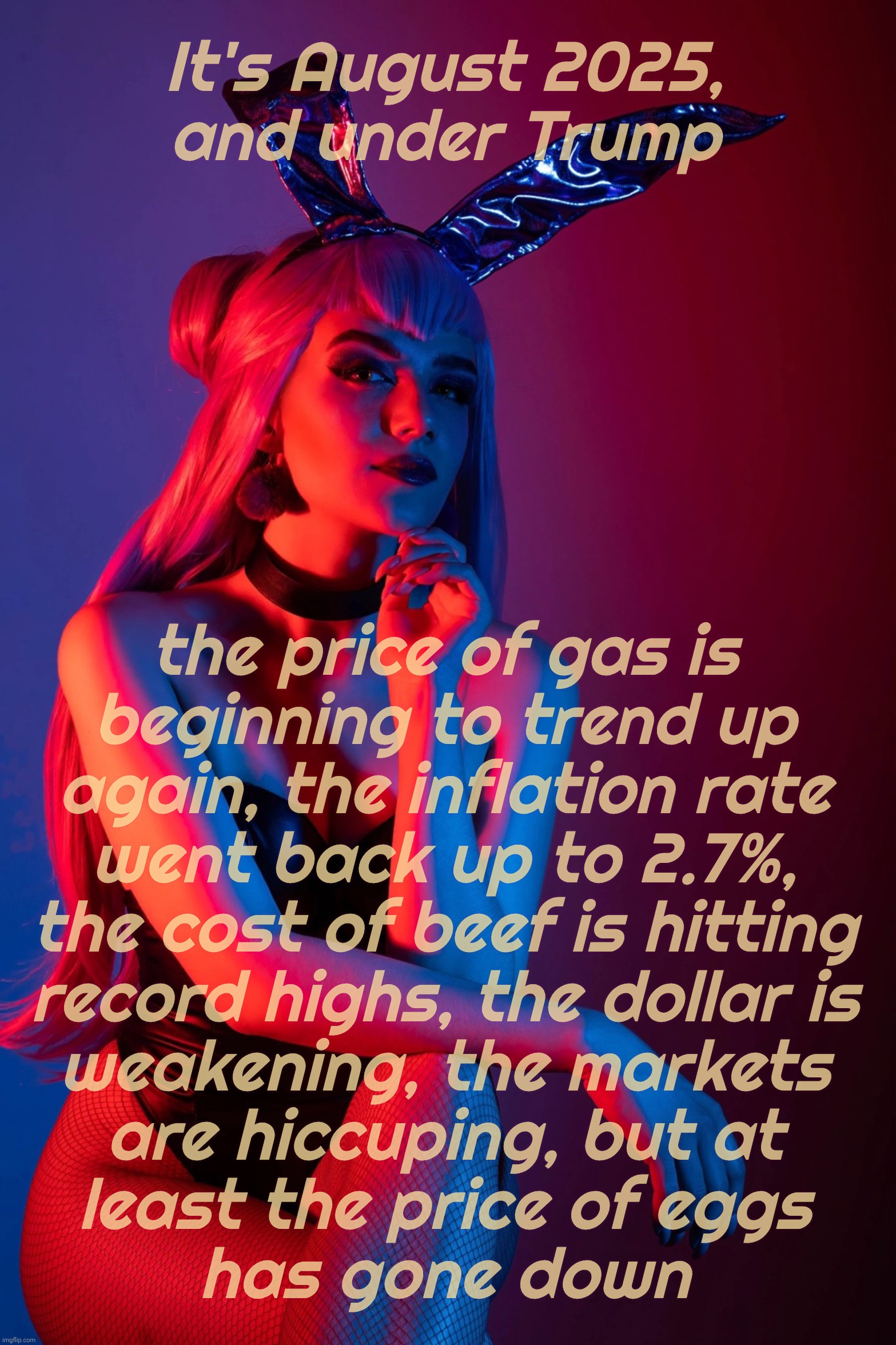 Cosplay | It's August 2025,
and under Trump; the price of gas is
beginning to trend up
again, the inflation rate
went back up to 2.7%,
the cost of beef is hitting
record highs, the dollar is
weakening, the markets
are hiccuping, but at
least the price of eggs
has gone down | image tagged in cosplay | made w/ Imgflip meme maker