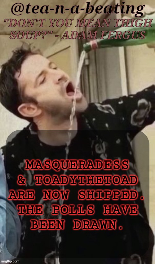 Requested | MASQUERADESS
& TOADYTHETOAD
ARE NOW SHIPPED.
THE POLLS HAVE
BEEN DRAWN. | image tagged in tnab thigh soup,msmg,drama,bullshit,shipping,slash j | made w/ Imgflip meme maker
