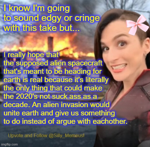 Disaster girl (Memeus edition) Template | I know I'm going to sound edgy or cringe with this take but... I really hope that the supposed alien spacecraft that's meant to be heading for earth is real because it's literally the only thing that could make the 2020's not suck ass as a decade. An alien invasion would unite earth and give us something to do instead of argue with eachother. | image tagged in disaster girl memeus edition template | made w/ Imgflip meme maker