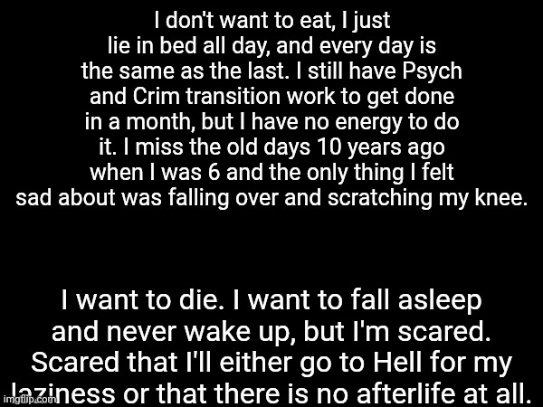 TW: Su!c!de | I don't want to eat, I just lie in bed all day, and every day is the same as the last. I still have Psych and Crim transition work to get done in a month, but I have no energy to do it. I miss the old days 10 years ago when I was 6 and the only thing I felt sad about was falling over and scratching my knee. I want to die. I want to fall asleep and never wake up, but I'm scared. Scared that I'll either go to Hell for my laziness or that there is no afterlife at all. | image tagged in i'm fucking done with life,and my laziness,my unwillingness to do anything,i'm a burdenous liability not a person | made w/ Imgflip meme maker