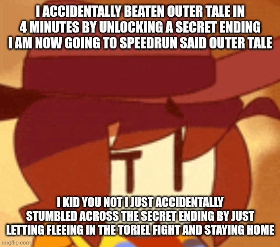 Is this count as a speedrun? If not then I would just do the entire run again unlocking the secret ending | I ACCIDENTALLY BEATEN OUTER TALE IN 4 MINUTES BY UNLOCKING A SECRET ENDING I AM NOW GOING TO SPEEDRUN SAID OUTER TALE; I KID YOU NOT I JUST ACCIDENTALLY STUMBLED ACROSS THE SECRET ENDING BY JUST LETTING FLEEING IN THE TORIEL FIGHT AND STAYING HOME | image tagged in qhat | made w/ Imgflip meme maker