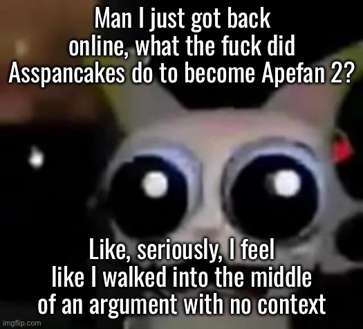 Scared Car | Man I just got back online, what the fuck did Asspancakes do to become Apefan 2? Like, seriously, I feel like I walked into the middle of an argument with no context | image tagged in scared car | made w/ Imgflip meme maker