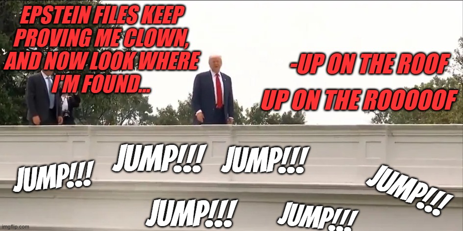 Don't worry, he'd probably survive the fall... assuming he didn't hit the paved crapscape that used to be the Rose Garden | EPSTEIN FILES KEEP
PROVING ME CLOWN,
AND NOW LOOK WHERE
I'M FOUND... -UP ON THE ROOF; UP ON THE ROOOOOF; JUMP!!! JUMP!!! JUMP!!! JUMP!!! JUMP!!! JUMP!!! | image tagged in trump on a roof,obvious attempt at distracting from the epstein files | made w/ Imgflip meme maker