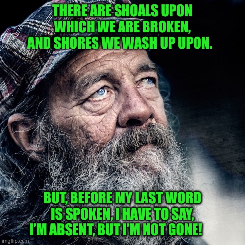 Street wise | THERE ARE SHOALS UPON WHICH WE ARE BROKEN, AND SHORES WE WASH UP UPON. BUT, BEFORE MY LAST WORD IS SPOKEN, I HAVE TO SAY, I’M ABSENT, BUT I’M NOT GONE! | image tagged in homeless | made w/ Imgflip meme maker