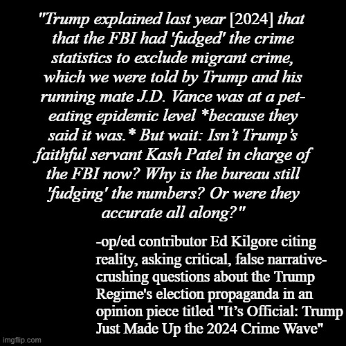 Critical thinking -it's how to spot Trump-Vance for the lying, phony PsOS they are. And all it'll cost you is your gullibility. | [2024]; "Trump explained last year            that 
that the FBI had 'fudged' the crime
statistics to exclude migrant crime,
which we were told by Trump and his
running mate J.D. Vance was at a pet-
eating epidemic level *because they
said it was.* But wait: Isn’t Trump’s
faithful servant Kash Patel in charge of
the FBI now? Why is the bureau still
'fudging' the numbers? Or were they
accurate all along?"; -op/ed contributor Ed Kilgore citing
reality, asking critical, false narrative-
crushing questions about the Trump
Regime's election propaganda in an
opinion piece titled "It’s Official: Trump
Just Made Up the 2024 Crime Wave" | image tagged in blank black template,trump-vance,donald trump,fake,deal with it | made w/ Imgflip meme maker