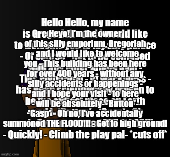 brother | Hello Hello, my name is Gregoriah - and I would like to welcome you to my silly palace - Of course - not to be confused with any other jungle gym - This emporium - of wackiness - has been scientifically proven to be the silliest place on Earth - and I- *Button* - *Gasp* - Oh no! - I've summoned THE FLOOD!!! - Quickly! - Climb the play pal- *cuts off*; Heyo! I'm the owner of this silly emporium, Gregoriah - and I would like to welcome you - This building has been here for over 400 years - without any silly accidents or happenings - and I hope your visit - to here - will be absolutely- *Button*- *Gasp* - Oh no, I've accidentally summoned THE FLOOD!!! - Get to high ground! | image tagged in brother | made w/ Imgflip meme maker