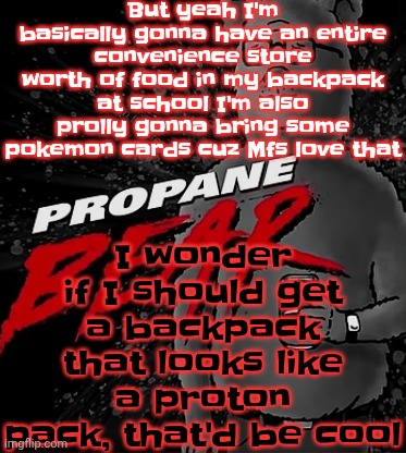 Propane bear | But yeah I'm basically gonna have an entire convenience store worth of food in my backpack at school I'm also prolly gonna bring some pokemon cards cuz Mfs love that; I wonder if I should get a backpack that looks like a proton pack, that'd be cool | image tagged in propane bear | made w/ Imgflip meme maker