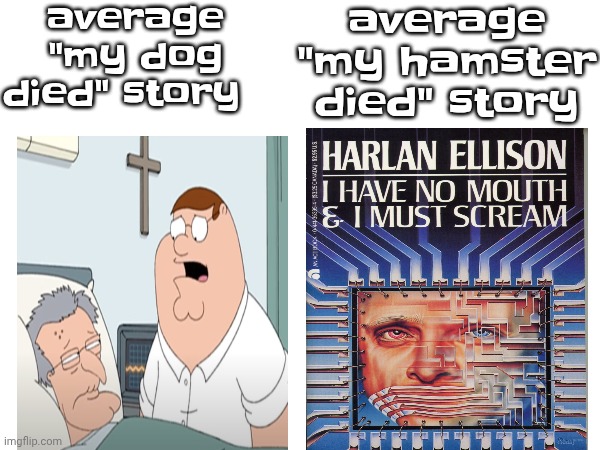 like dude, a dog goes out like "oh, he peacefully died in his sleep" while, hamsters? "he exploded after eating a Zack&cody DVD" | average "my dog died" story; average "my hamster died" story | image tagged in funny,memes,hamster,oh wow are you actually reading these tags,you have been eternally cursed for reading the tags,dogs | made w/ Imgflip meme maker