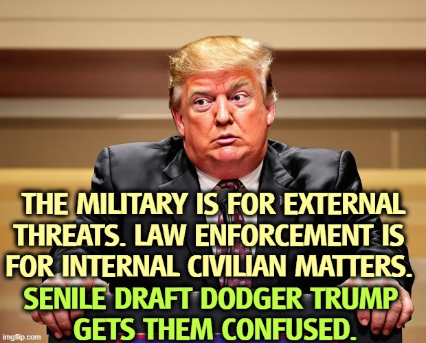 Trump confused senile dementia frontotemporal dementia | THE MILITARY IS FOR EXTERNAL THREATS. LAW ENFORCEMENT IS 
FOR INTERNAL CIVILIAN MATTERS. SENILE DRAFT DODGER TRUMP 
GETS THEM CONFUSED. | image tagged in trump confused senile dementia frontotemporal dementia,trump,draft dodger,senile dementia,frontotemporal dementia | made w/ Imgflip meme maker