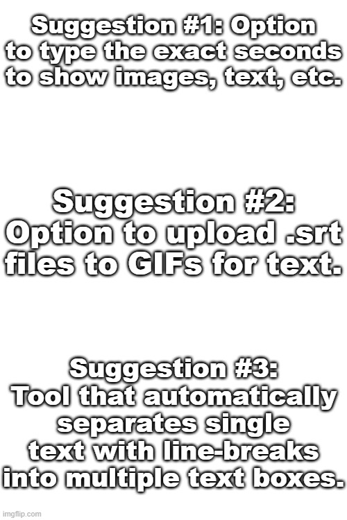 Suggestions | Suggestion #1: Option to type the exact seconds to show images, text, etc. Suggestion #2: Option to upload .srt files to GIFs for text. Suggestion #3:
Tool that automatically separates single text with line-breaks into multiple text boxes. | image tagged in ideas,imgflip | made w/ Imgflip meme maker