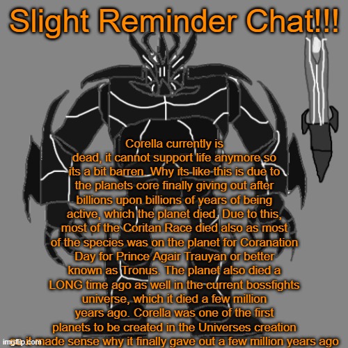 a | Slight Reminder Chat!!! Corella currently is dead, it cannot support life anymore so its a bit barren. Why its like this is due to the planets core finally giving out after billions upon billions of years of being active, which the planet died. Due to this, most of the Coritan Race died also as most of the species was on the planet for Coranation Day for Prince Agair Trauyan or better known as Tronus. The planet also died a LONG time ago as well in the current bossfights universe, which it died a few million years ago. Corella was one of the first planets to be created in the Universes creation so it made sense why it finally gave out a few million years ago | image tagged in tronus | made w/ Imgflip meme maker