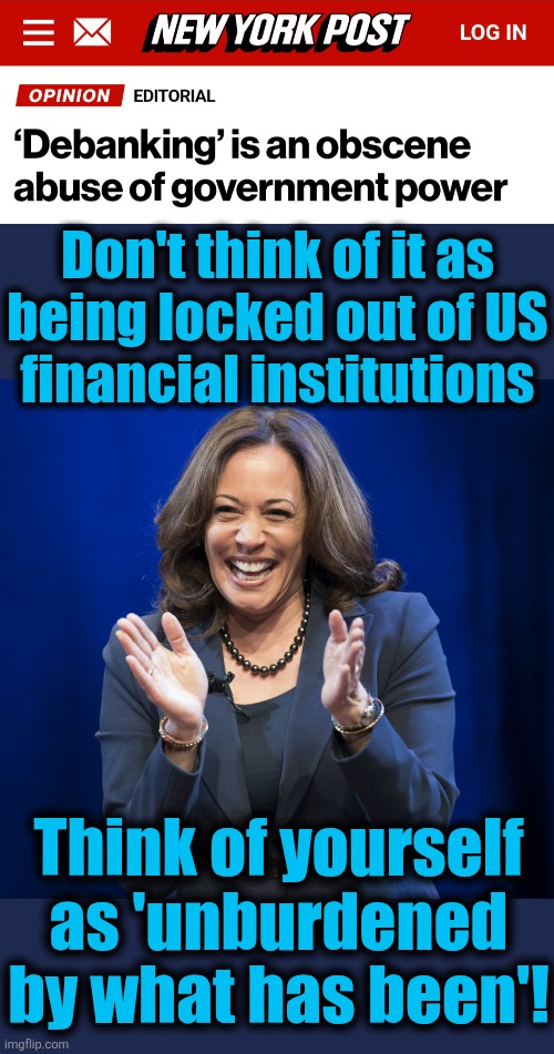 Democrats' horrific, Orwellian de-personing of people suspected of thoughtcrime | Don't think of it as
being locked out of US
financial institutions; Think of yourself as 'unburdened by what has been'! | image tagged in kamala harris laughing,debanking,democrats,memes,thoughtcrime,obscene | made w/ Imgflip meme maker
