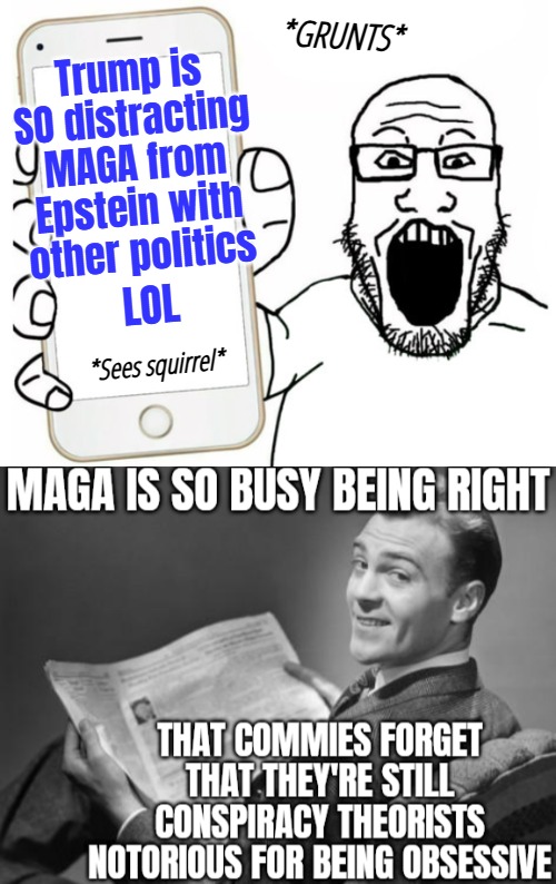 Of all the people... | Trump is SO distracting MAGA from Epstein with other politics; *GRUNTS*; LOL; *Sees squirrel* | image tagged in soyjack phone,50's newspaper,funny,maga,liberals | made w/ Imgflip meme maker