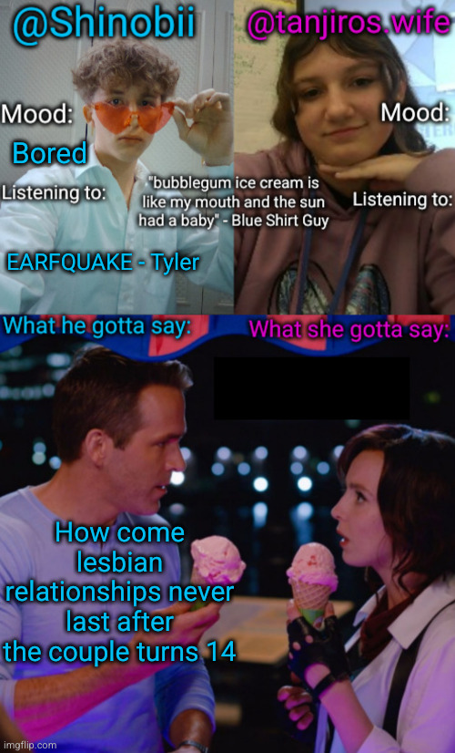 being gay is mainly for little girls who need a reality check ngl | Bored; EARFQUAKE - Tyler; How come lesbian relationships never last after the couple turns 14 | image tagged in shinobii and tanjiros wife announcement temp | made w/ Imgflip meme maker