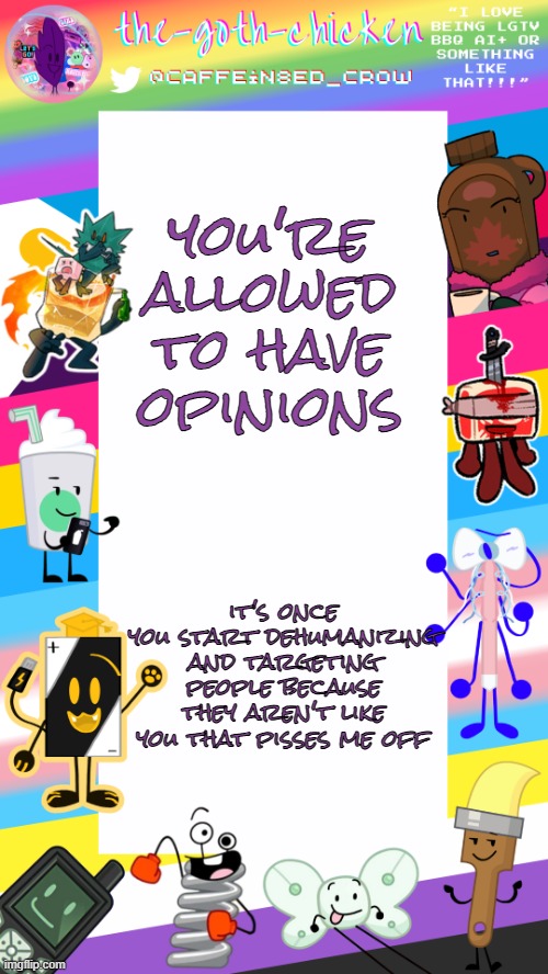 :/ | you're allowed to have opinions; it's once you start dehumanizing and targeting people because they aren't like you that pisses me off | image tagged in the-goth-chicken's pride announcement template | made w/ Imgflip meme maker