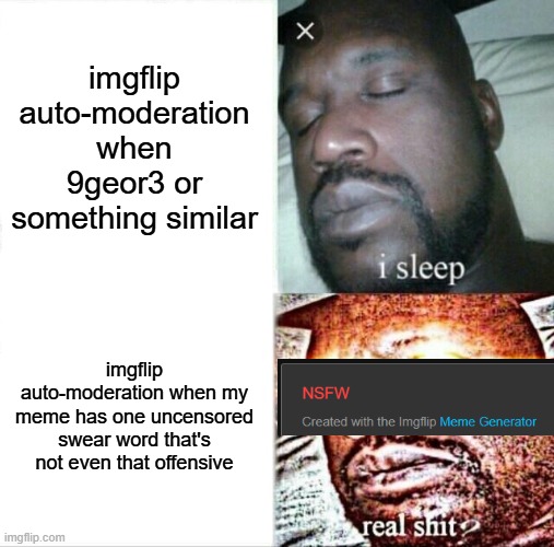 (NOTE: this is not about human mods, they are mostly good. this is about how the site is programmed) | imgflip auto-moderation when 9geor3 or something similar; imgflip auto-moderation when my meme has one uncensored swear word that's not even that offensive | image tagged in memes,sleeping shaq,imgflip,moderation system,idk what to put here | made w/ Imgflip meme maker