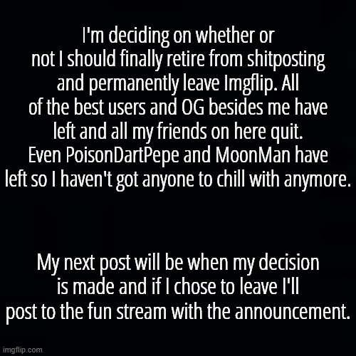 If I decide to leave I won't delete this account like all the others. But I do need a bit more time to think this through... | I'm deciding on whether or not I should finally retire from shitposting and permanently leave Imgflip. All of the best users and OG besides me have left and all my friends on here quit. Even PoisonDartPepe and MoonMan have left so I haven't got anyone to chill with anymore. My next post will be when my decision is made and if I chose to leave I'll post to the fun stream with the announcement. | image tagged in memeus | made w/ Imgflip meme maker