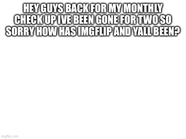 HEY GUYS BACK FOR MY MONTHLY CHECK UP IVE BEEN GONE FOR TWO SO SORRY HOW HAS IMGFLIP AND YALL BEEN? | made w/ Imgflip meme maker