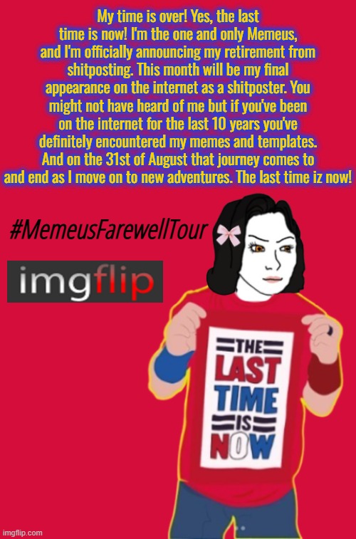 After 13 years on Imgflip, my time on here comes to an end. On August 31st 2025, The Last Time Iz Now! | My time is over! Yes, the last time is now! I'm the one and only Memeus, and I'm officially announcing my retirement from shitposting. This month will be my final appearance on the internet as a shitposter. You might not have heard of me but if you've been on the internet for the last 10 years you've definitely encountered my memes and templates. And on the 31st of August that journey comes to and end as I move on to new adventures. The last time iz now! #MemeusFarewellTour | image tagged in memes,memeus,imglfip user,memeus farewell tour | made w/ Imgflip meme maker