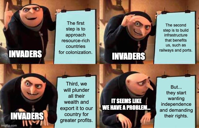 Invaders Relate | The first step is to approach resource-rich countries for colonization. The second step is to build infrastructure that benefits us, such as railways and ports. INVADERS; INVADERS; But... they start wanting independence and demanding their rights. Third, we will plunder all their wealth and export it to our country for greater profits. IT SEEMS LIKE WE HAVE A PROBLEM... INVADERS | image tagged in memes,gru's plan | made w/ Imgflip meme maker