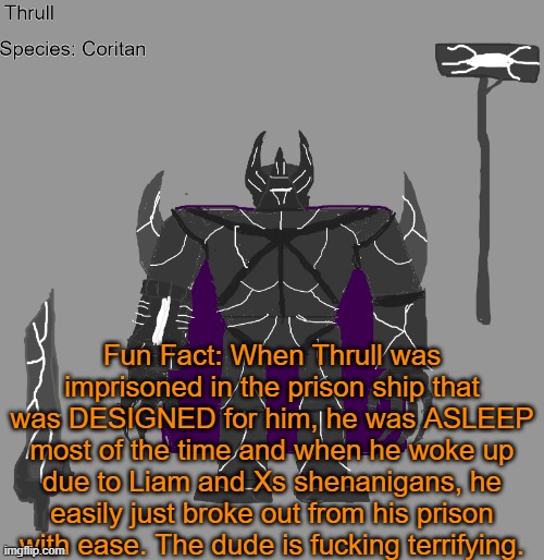 How he was imprisoned was that ALL of his limbs were just restrained and he was heavily drugged most of the time. | Fun Fact: When Thrull was imprisoned in the prison ship that was DESIGNED for him, he was ASLEEP most of the time and when he woke up due to Liam and Xs shenanigans, he easily just broke out from his prison with ease. The dude is fucking terrifying. | image tagged in thrull | made w/ Imgflip meme maker