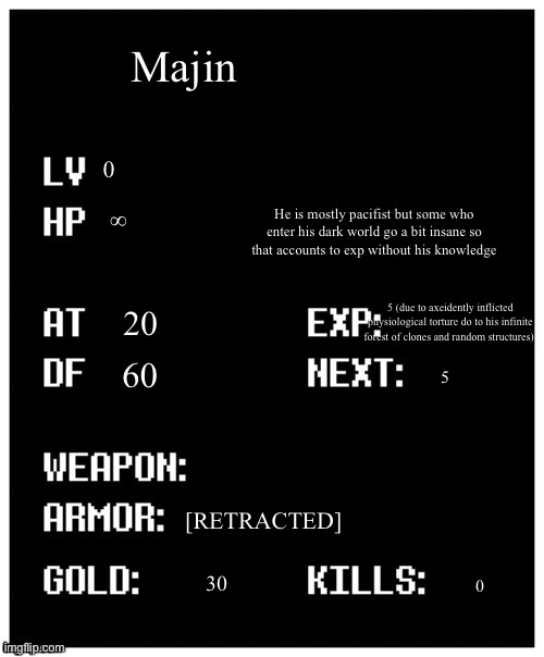 Majin’s stats | Majin; 0; He is mostly pacifist but some who enter his dark world go a bit insane so that accounts to exp without his knowledge; ∞; 5 (due to axeidently inflicted physiological torture do to his infinite forest of clones and random structures); 20; 60; 5; [RETRACTED]; 30; 0 | image tagged in undertale player stats | made w/ Imgflip meme maker
