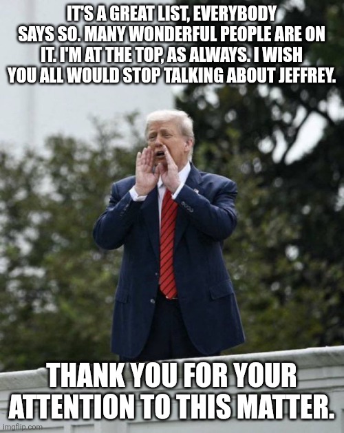 Trump Rooftop Shouting | IT'S A GREAT LIST, EVERYBODY SAYS SO. MANY WONDERFUL PEOPLE ARE ON IT. I'M AT THE TOP, AS ALWAYS. I WISH YOU ALL WOULD STOP TALKING ABOUT JEFFREY. THANK YOU FOR YOUR ATTENTION TO THIS MATTER. | image tagged in trump rooftop shouting | made w/ Imgflip meme maker