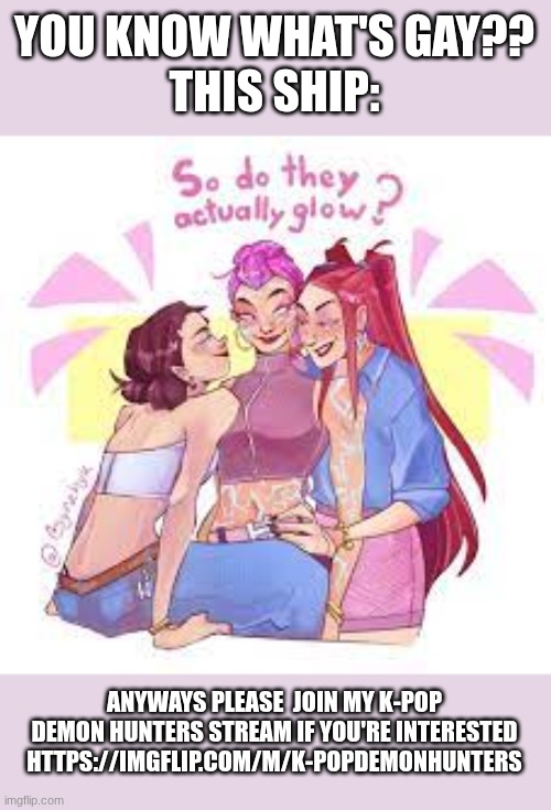 I'm so sorry but please | YOU KNOW WHAT'S GAY??
THIS SHIP:; ANYWAYS PLEASE  JOIN MY K-POP DEMON HUNTERS STREAM IF YOU'RE INTERESTED
HTTPS://IMGFLIP.COM/M/K-POPDEMONHUNTERS | image tagged in lesbian | made w/ Imgflip meme maker