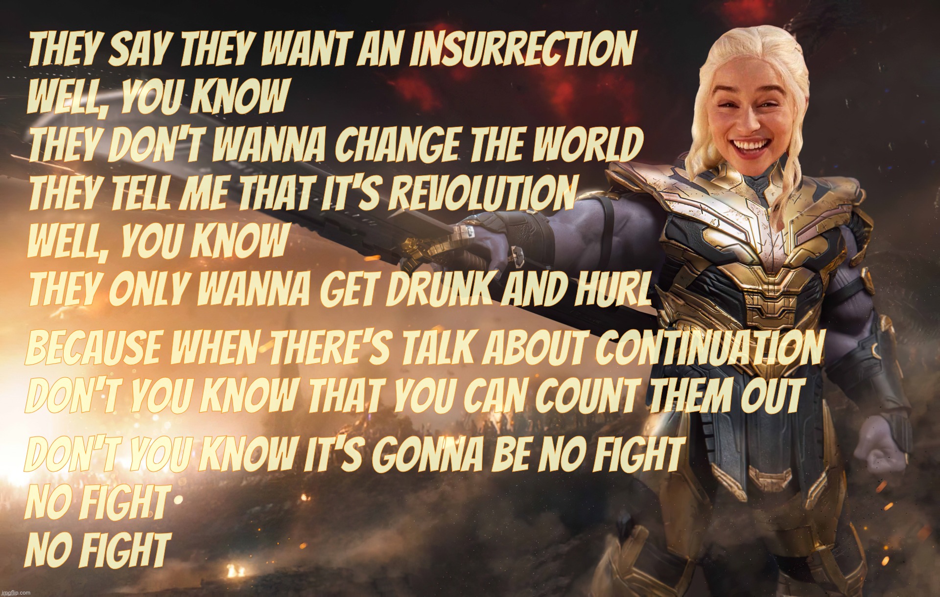 Insurrection? As if. The Civil War Pt II crew didn't even make it past one single day before going home to their Mountain Dew | They say they want an insurrection
Well, you know
They don't wanna change the world
They tell me that it's revolution
Well, you know
They only wanna get drunk and hurl; Don't you know it's gonna be no fight
No fight
No fight; Because when there's talk about continuation
Don't you know that you can count them out | image tagged in daenerys thanos,you say you want a revolution,revolution,they call jan 6th an insurrection,but it was a one day fart in the wind | made w/ Imgflip meme maker