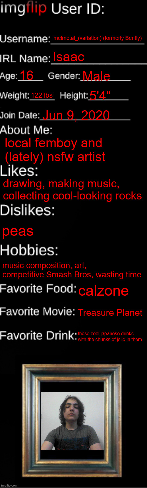 pulling out an ancient relic from my dusty chest of msmg trends | melmetal_(variation) (formerly Bently); Isaac; 16; Male; 122 lbs; 5'4"; Jun 9, 2020; local femboy and (lately) nsfw artist; drawing, making music, collecting cool-looking rocks; peas; music composition, art, competitive Smash Bros, wasting time; calzone; Treasure Planet; those cool japanese drinks with the chunks of jello in them | image tagged in imgflip id card | made w/ Imgflip meme maker