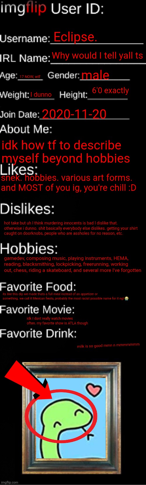 oops I still haven't left again | Eclipse. Why would I tell yall ts; male; 17 NOW, wtf; 6'0 exactly; I dunno; 2020-11-20; idk how tf to describe myself beyond hobbies; snek. hobbies. various art forms. and MOST of you ig, you're chill :D; hot take but uh I think murdering innocents is bad I dislike that. 

otherwise i dunno. shit basically everybody else dislikes. getting your shirt caught on doorknobs, people who are assholes for no reason, etc. gamedev, composing music, playing instruments, HEMA, reading, blacksmithing, lockpicking, freerunning, working out, chess, riding a skateboard, and several more I've forgotten; its like this dip we made thats a full meal instead of an appetizer or something. we call it Mexican fiesta, probably the most racist possible name for it ngl 😭; idk I dont really watch movies often. my favorite show is ATLA though; milk is so good mmn n mmmmmmm | image tagged in imgflip id card | made w/ Imgflip meme maker