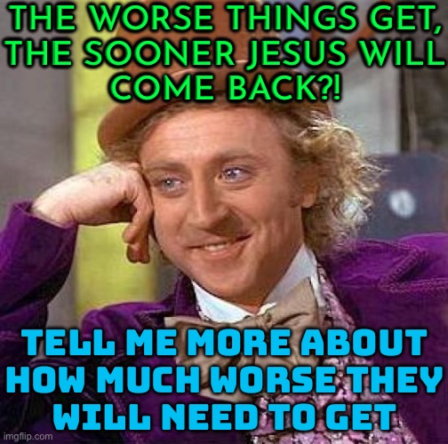 The worse things get, the sooner Jesus will come back! | THE WORSE THINGS GET,
THE SOONER JESUS WILL
COME BACK?! TELL ME MORE ABOUT
HOW MUCH WORSE THEY
WILL NEED TO GET | image tagged in memes,creepy condescending wonka,anti-religion,christianity,christian memes,christians christianity | made w/ Imgflip meme maker
