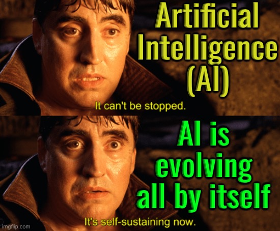 AI will keep evolving | Artificial
Intelligence
(AI); AI is
evolving
all by itself | image tagged in it can't be stopped it's self-sustaining now,artificial intelligence,anti-religion,god religion universe,technology,astrology | made w/ Imgflip meme maker