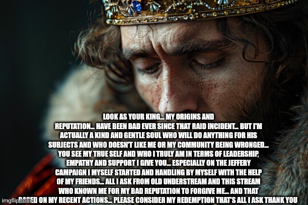 Can y'all forgive me of my past crime  of threatening the old understream that's not who I am anymore | LOOK AS YOUR KING... MY ORIGINS AND REPUTATION... HAVE BEEN BAD EVER SINCE THAT RAID INCIDENT... BUT I'M ACTUALLY A KIND AND GENTLE SOUL WHO WILL DO ANYTHING FOR HIS SUBJECTS AND WHO DOESN'T LIKE ME OR MY COMMUNITY BEING WRONGED... YOU SEE MY TRUE SELF AND WHO I TRULY AM IN TERMS OF LEADERSHIP, EMPATHY AND SUPPORT I GIVE YOU... ESPECIALLY ON THE JEFFERY CAMPAIGN I MYSELF STARTED AND HANDLING BY MYSELF WITH THE HELP OF MY FRIENDS... ALL I ASK FROM OLD UNDERSTREAM AND THIS STREAM WHO KNOWN ME FOR MY BAD REPUTATION TO FORGIVE ME... AND THAT BASED ON MY RECENT ACTIONS... PLEASE CONSIDER MY REDEMPTION THAT'S ALL I ASK THANK YOU | made w/ Imgflip meme maker