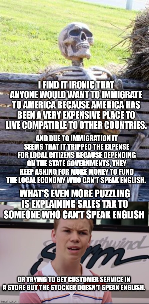 I FIND IT IRONIC THAT ANYONE WOULD WANT TO IMMIGRATE TO AMERICA BECAUSE AMERICA HAS BEEN A VERY EXPENSIVE PLACE TO LIVE COMPATIBLE TO OTHER COUNTRIES. AND DUE TO IMMIGRATION IT SEEMS THAT IT TRIPPED THE EXPENSE FOR LOCAL CITIZENS BECAUSE DEPENDING ON THE STATE GOVERNMENTS, THEY KEEP ASKING FOR MORE MONEY TO FUND THE LOCAL ECONOMY WHO CAN'T SPEAK ENGLISH. WHAT'S EVEN MORE PUZZLING IS EXPLAINING SALES TAX TO SOMEONE WHO CAN'T SPEAK ENGLISH; OR TRYING TO GET CUSTOMER SERVICE IN A STORE BUT THE STOCKER DOESN'T SPEAK ENGLISH. | image tagged in memes,waiting skeleton,you guys are getting paid | made w/ Imgflip meme maker