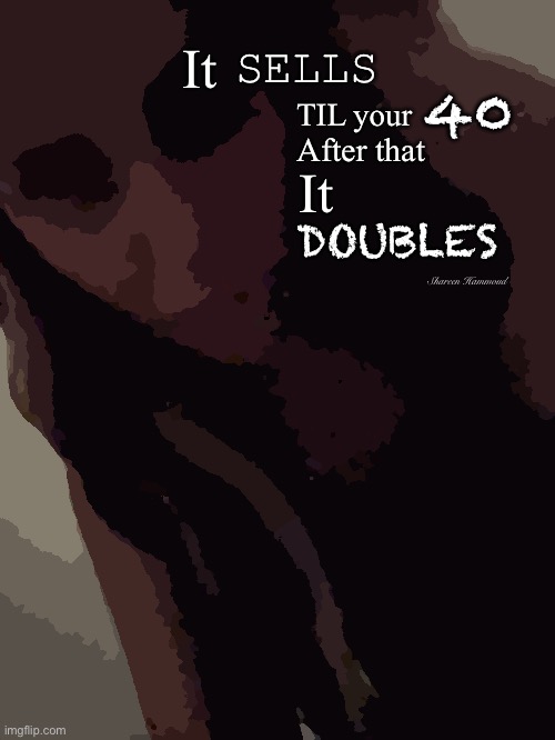It sells til your 40 after that it doubles | SELLS; It; 40; TIL your; After that; It; DOUBLES; Shareen Hammoud | image tagged in shareenhammoudmeme,shareenhammoud,sheezybenz,memes,truememes | made w/ Imgflip meme maker