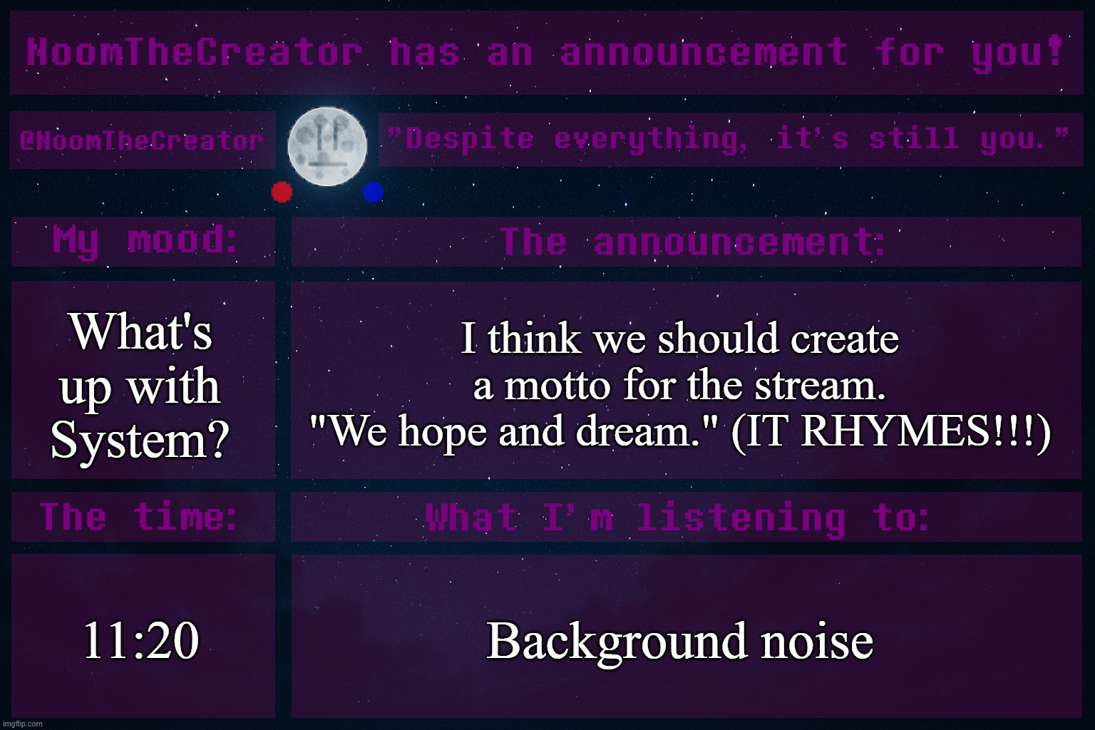 heya. | What's up with System? I think we should create a motto for the stream.
"We hope and dream." (IT RHYMES!!!); 11:20; Background noise | image tagged in noomthecreator announcement temp | made w/ Imgflip meme maker