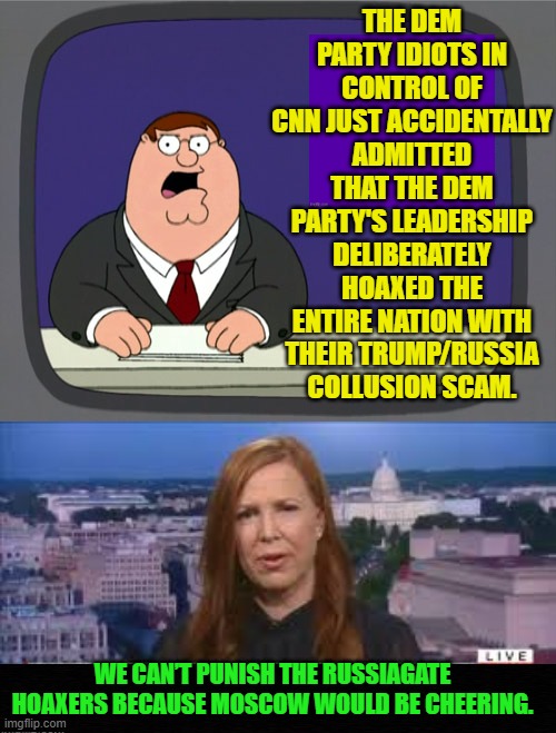 A few days ago I did say the media would admit the scam but claim the DNC acted alone. | THE DEM PARTY IDIOTS IN CONTROL OF CNN JUST ACCIDENTALLY ADMITTED THAT THE DEM PARTY'S LEADERSHIP DELIBERATELY HOAXED THE ENTIRE NATION WITH THEIR TRUMP/RUSSIA COLLUSION SCAM. WE CAN’T PUNISH THE RUSSIAGATE HOAXERS BECAUSE MOSCOW WOULD BE CHEERING. | image tagged in peter griffin news | made w/ Imgflip meme maker