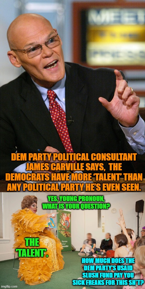 How many youngsters were damaged by these sick and twisted monsters? | DEM PARTY POLITICAL CONSULTANT JAMES CARVILLE SAYS,  THE DEMOCRATS HAVE MORE ‘TALENT’ THAN ANY POLITICAL PARTY HE’S EVEN SEEN. YES, YOUNG PRONOUN, WHAT IS YOUR QUESTION? THE 'TALENT'. HOW MUCH DOES THE DEM PARTY'S USAID SLUSH FUND PAY YOU SICK FREAKS FOR THIS SH*T? | image tagged in yep | made w/ Imgflip meme maker