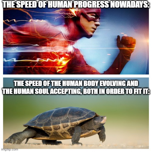 We, humans, used to love eating fried crickets and smelling eachothers' B.O.! | THE SPEED OF HUMAN PROGRESS NOWADAYS:; THE SPEED OF THE HUMAN BODY EVOLVING AND THE HUMAN SOUL ACCEPTING, BOTH IN ORDER TO FIT IT: | image tagged in fast vs slow,humans,memes,nature vs culture,speed of progress | made w/ Imgflip meme maker