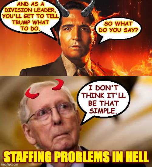 "I recommend solitary confinement." | AND AS A
DIVISION LEADER,
YOU'LL GET TO TELL
TRUMP WHAT
TO DO. SO WHAT
DO YOU SAY? I DON'T
THINK IT'LL
BE THAT
SIMPLE. STAFFING PROBLEMS IN HELL | image tagged in memes,mitch mcconnell,in hell | made w/ Imgflip meme maker