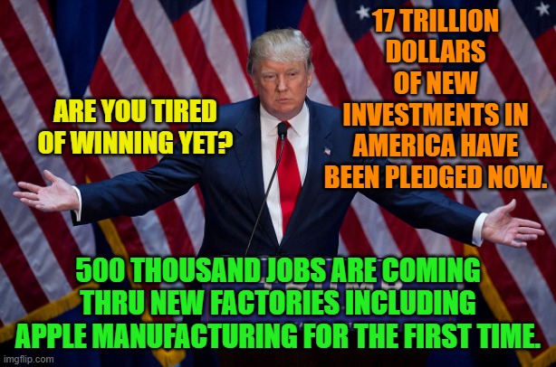 Donald Trump | 17 TRILLION DOLLARS OF NEW INVESTMENTS IN AMERICA HAVE BEEN PLEDGED NOW. ARE YOU TIRED OF WINNING YET? 500 THOUSAND JOBS ARE COMING THRU NEW FACTORIES INCLUDING APPLE MANUFACTURING FOR THE FIRST TIME. | image tagged in donald trump | made w/ Imgflip meme maker