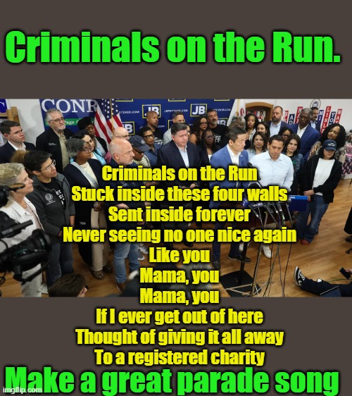 Arrest warrants issued maybe just DEMs on the Run | Criminals on the Run. Criminals on the Run
Stuck inside these four walls
Sent inside forever
Never seeing no one nice again
Like you
Mama, you
Mama, you
If I ever get out of here
Thought of giving it all away
To a registered charity; Make a great parade song | made w/ Imgflip meme maker