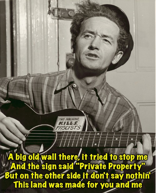 The verse you weren't taught in grade school | A big old wall there, it tried to stop me
And the sign said "Private Property"
But on the other side it don't say nothin'
This land was made for you and me | image tagged in woody guthrie | made w/ Imgflip meme maker