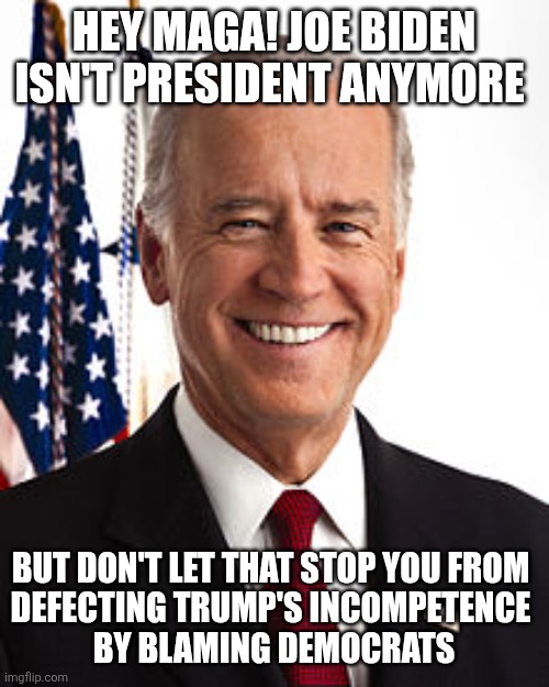 Blaming Biden. The Maga 'safe place' . Do you think maga would discuss Trump? Ha! | HEY MAGA! JOE BIDEN ISN'T PRESIDENT ANYMORE; BUT DON'T LET THAT STOP YOU FROM 
DEFECTING TRUMP'S INCOMPETENCE 
 BY BLAMING DEMOCRATS | image tagged in memes,joe biden,trump is president,maga safe place,deflection | made w/ Imgflip meme maker