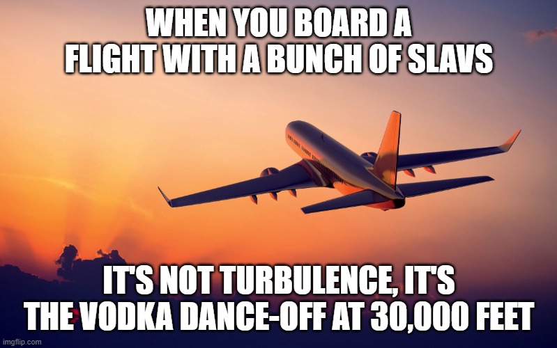 Airplane taking off | WHEN YOU BOARD A FLIGHT WITH A BUNCH OF SLAVS; IT'S NOT TURBULENCE, IT'S THE VODKA DANCE-OFF AT 30,000 FEET | image tagged in airplane taking off,slavic lives matter,black lives matter | made w/ Imgflip meme maker