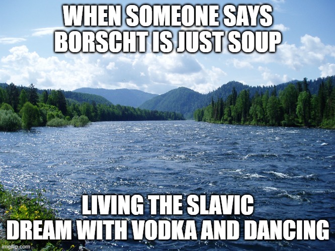 River | WHEN SOMEONE SAYS BORSCHT IS JUST SOUP; LIVING THE SLAVIC DREAM WITH VODKA AND DANCING | image tagged in river,slavic live,slavic lives matter | made w/ Imgflip meme maker