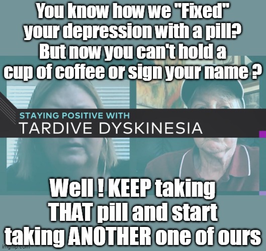 What The Sackler Family and Pfizer are doing with the VACCINE Trillions | You know how we "Fixed" your depression with a pill?
But now you can't hold a cup of coffee or sign your name ? Well ! KEEP taking THAT pill and start taking ANOTHER one of ours | image tagged in fifty percent of tv ads are for drugs meme | made w/ Imgflip meme maker