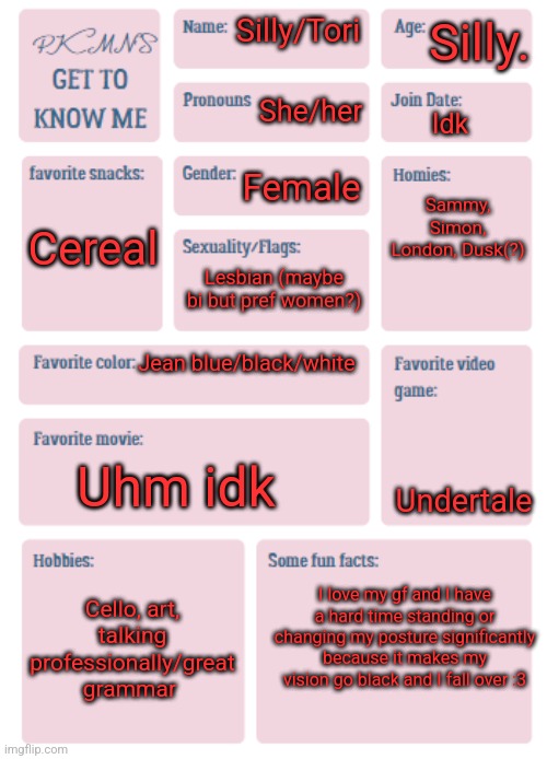 Heh.. :3 | Silly. Silly/Tori; She/her; Idk; Sammy, Simon, London, Dusk(?); Female; Cereal; Lesbian (maybe bi but pref women?); Jean blue/black/white; Undertale; Uhm idk; I love my gf and I have a hard time standing or changing my posture significantly because it makes my vision go black and I fall over :3; Cello, art, talking professionally/great grammar | image tagged in pkmn's get to know me | made w/ Imgflip meme maker